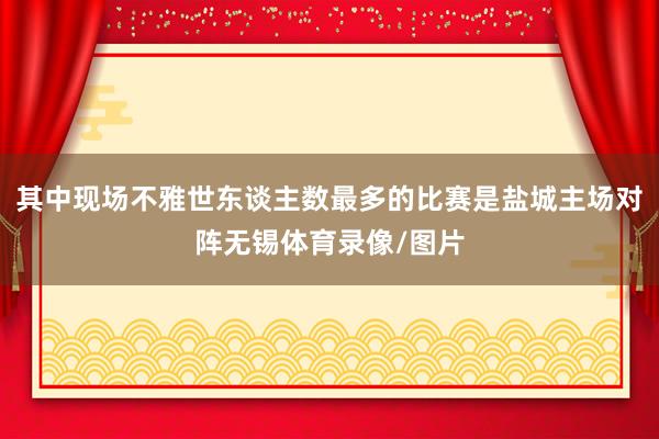 其中现场不雅世东谈主数最多的比赛是盐城主场对阵无锡体育录像/图片
