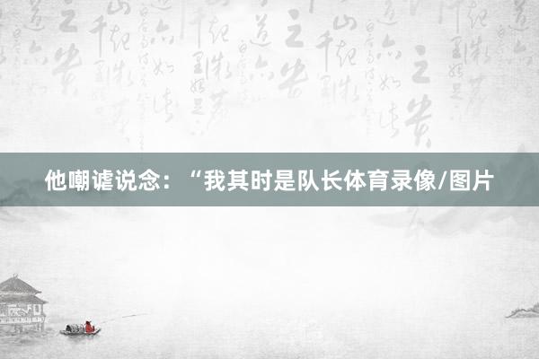 他嘲谑说念：“我其时是队长体育录像/图片