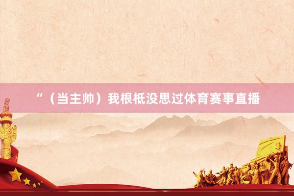 “（当主帅）我根柢没思过体育赛事直播