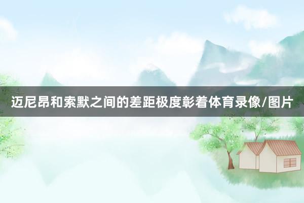 迈尼昂和索默之间的差距极度彰着体育录像/图片