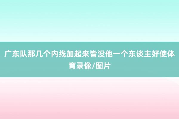 广东队那几个内线加起来皆没他一个东谈主好使体育录像/图片