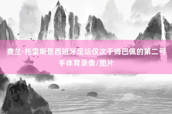 费兰·托雷斯是西班牙足坛仅次于姆巴佩的第二弓手体育录像/图片