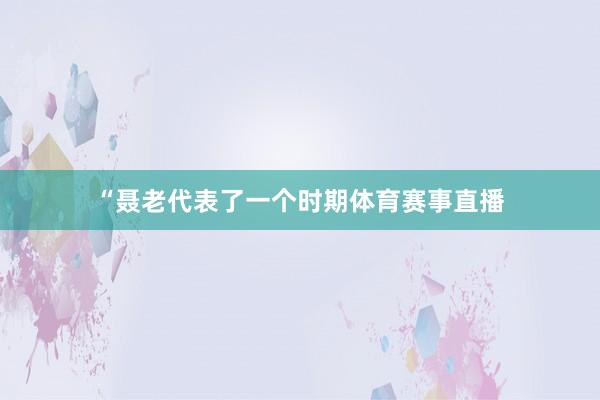 “聂老代表了一个时期体育赛事直播