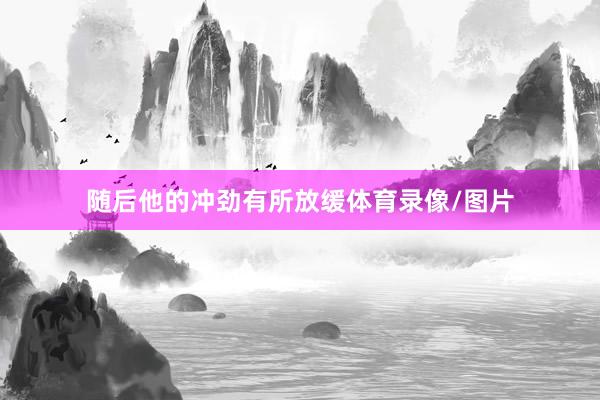 随后他的冲劲有所放缓体育录像/图片