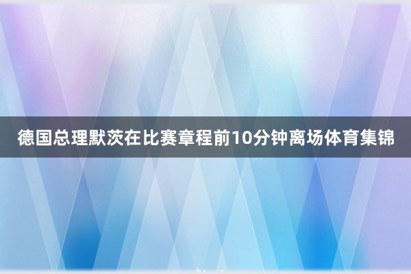 德国总理默茨在比赛章程前10分钟离场体育集锦