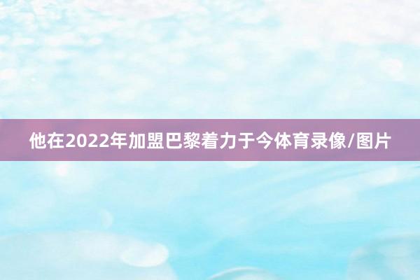 他在2022年加盟巴黎着力于今体育录像/图片