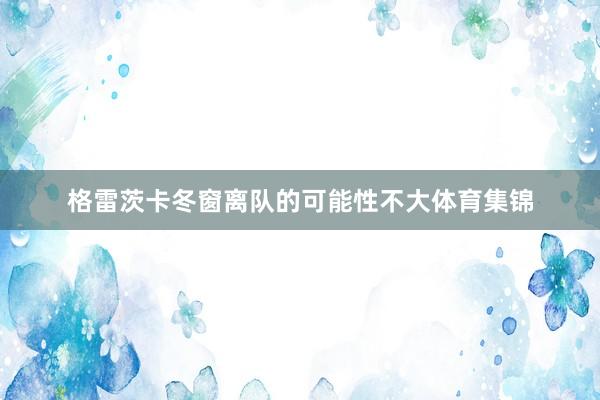 格雷茨卡冬窗离队的可能性不大体育集锦