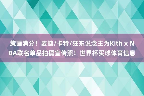 策画满分！麦迪/卡特/狂东说念主为Kith x NBA联名单品拍摄宣传照！世界杯买球体育信息
