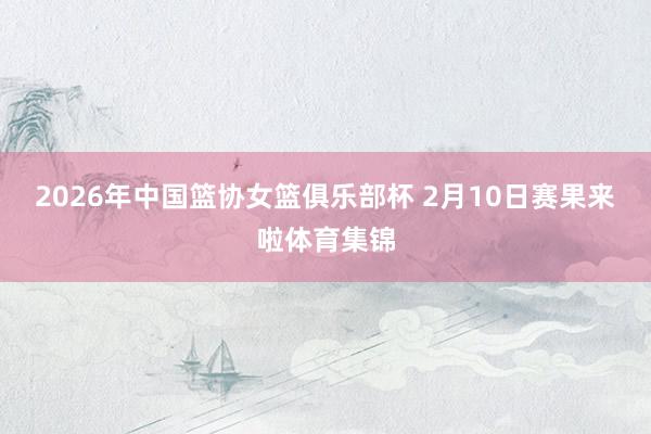 2026年中国篮协女篮俱乐部杯 2月10日赛果来啦体育集锦