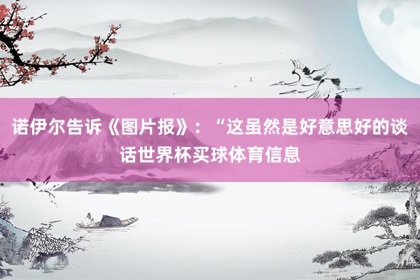 诺伊尔告诉《图片报》：“这虽然是好意思好的谈话世界杯买球体育信息