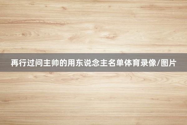 再行过问主帅的用东说念主名单体育录像/图片