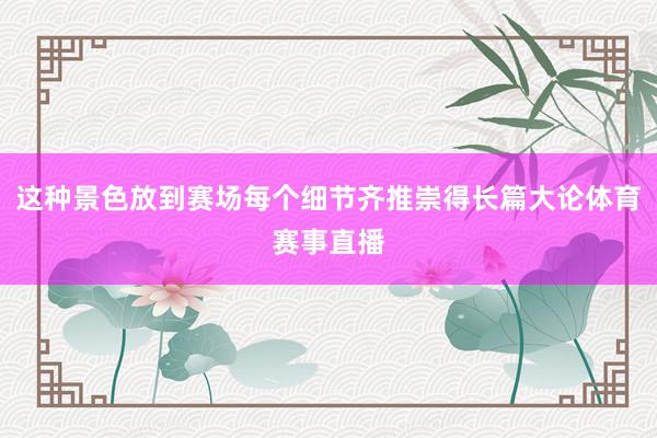 这种景色放到赛场每个细节齐推崇得长篇大论体育赛事直播