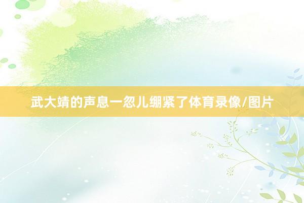 武大靖的声息一忽儿绷紧了体育录像/图片