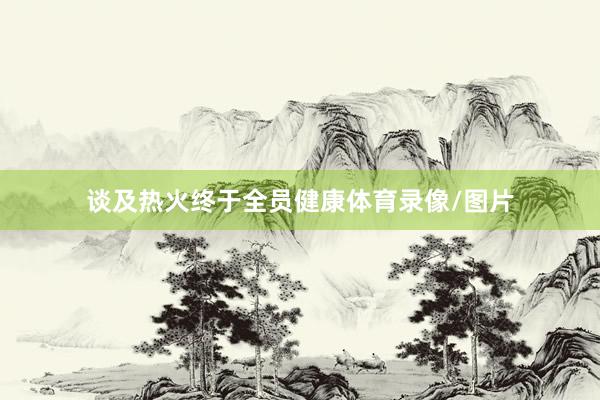 谈及热火终于全员健康体育录像/图片