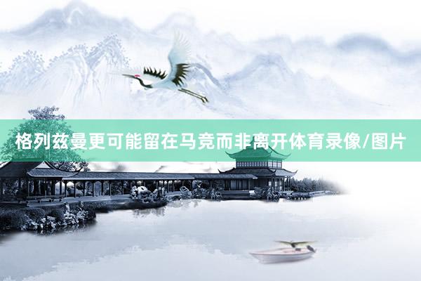 格列兹曼更可能留在马竞而非离开体育录像/图片
