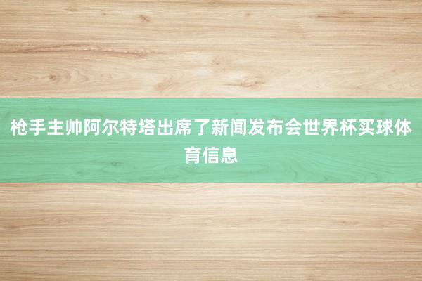 枪手主帅阿尔特塔出席了新闻发布会世界杯买球体育信息