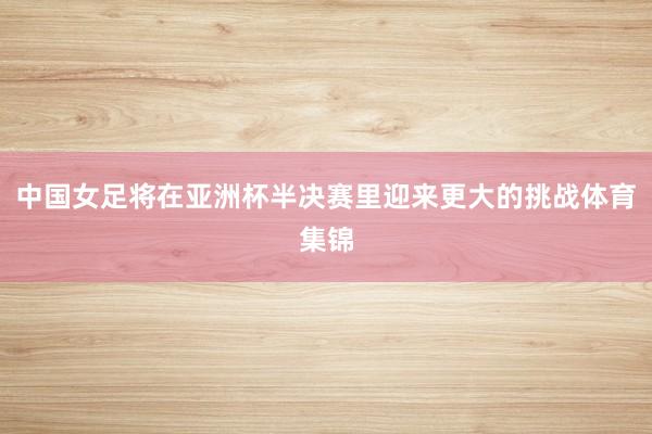 中国女足将在亚洲杯半决赛里迎来更大的挑战体育集锦