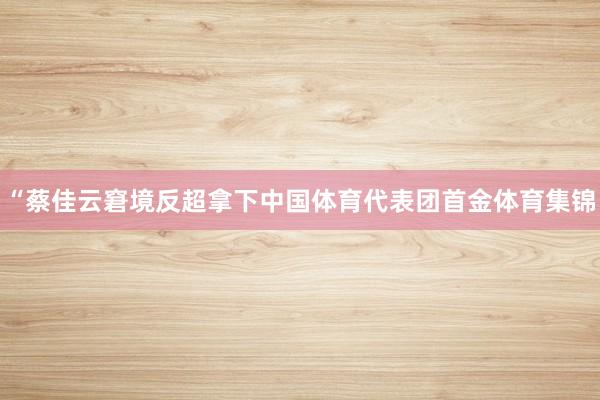 “蔡佳云窘境反超拿下中国体育代表团首金体育集锦