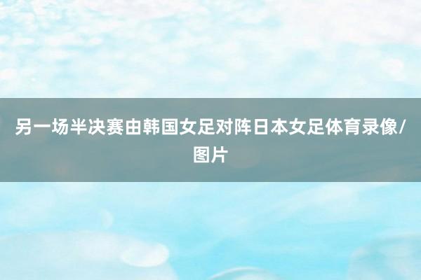 另一场半决赛由韩国女足对阵日本女足体育录像/图片