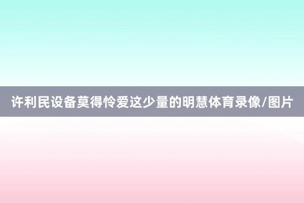 许利民设备莫得怜爱这少量的明慧体育录像/图片