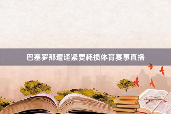 巴塞罗那遭逢紧要耗损体育赛事直播