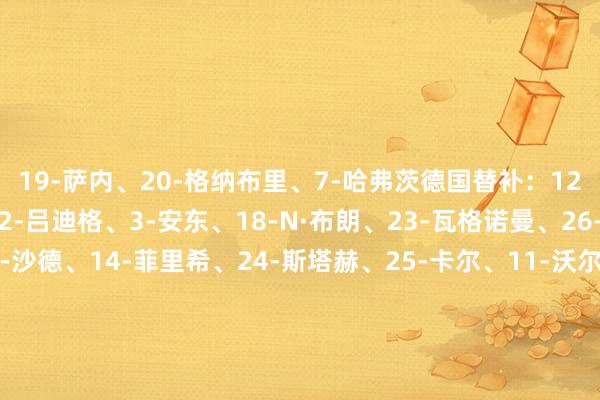 19-萨内、20-格纳布里、7-哈弗茨德国替补:12-努贝尔、21-达门、2-吕迪格、3-安东、18-N·布朗、23-瓦格诺曼、26-佳夫、5-格罗斯、9-沙德、14-菲里希、24-斯塔赫、25-卡尔、11-沃尔特马德、13-翁达夫瑞士首发:1-科贝尔、13-里卡多·罗德里格斯、5-阿坎吉、4-埃尔维迪、3-威德默、10-扎卡、22-法比安·里德、8-弗鲁勒、17-巴尔加斯、11-恩多耶、7-恩博洛瑞士替补:12-姆沃戈、21-凯勒、2-穆海姆、18-科默特、24-雅克、26-阿曼达、6-扎卡里亚、9-曼赞比、14-亚沙里、15-索乌、16-谢罗、19-阿尔文·桑奇、25-乔尔·蒙特罗、20-埃比舍尔、23-奥卡福 体育录像/图片