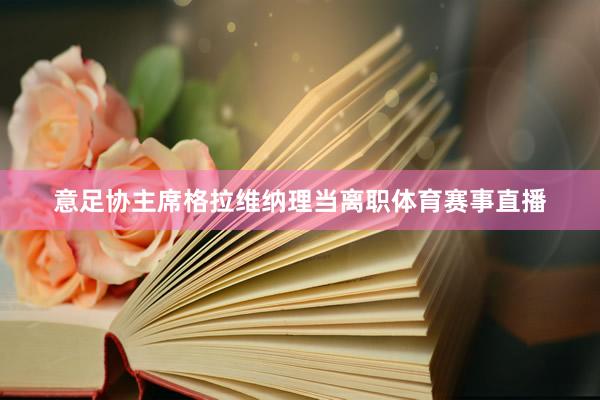 意足协主席格拉维纳理当离职体育赛事直播
