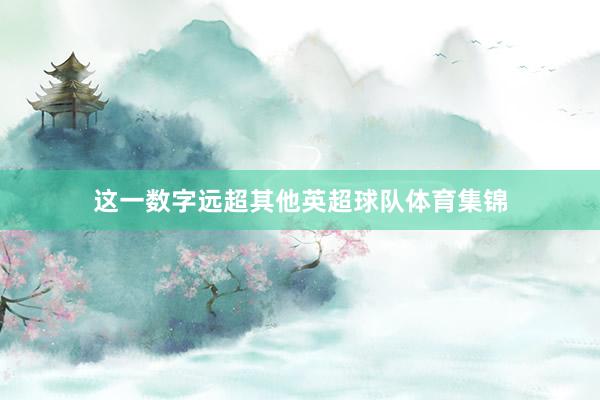 这一数字远超其他英超球队体育集锦