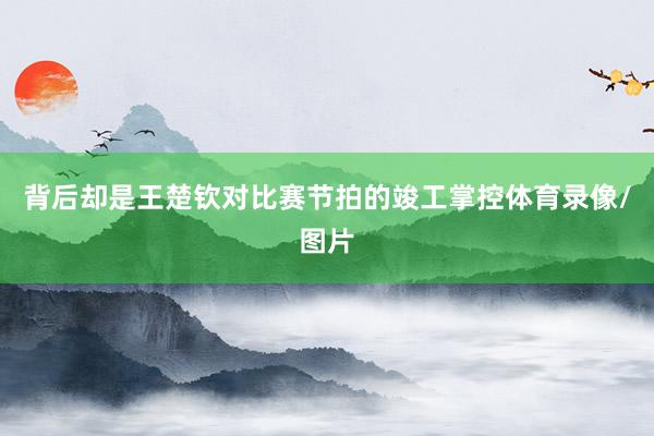 背后却是王楚钦对比赛节拍的竣工掌控体育录像/图片