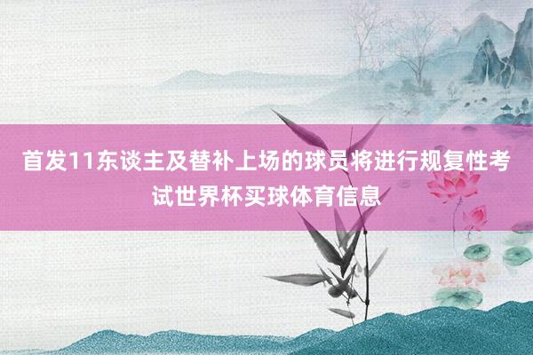 首发11东谈主及替补上场的球员将进行规复性考试世界杯买球体育信息