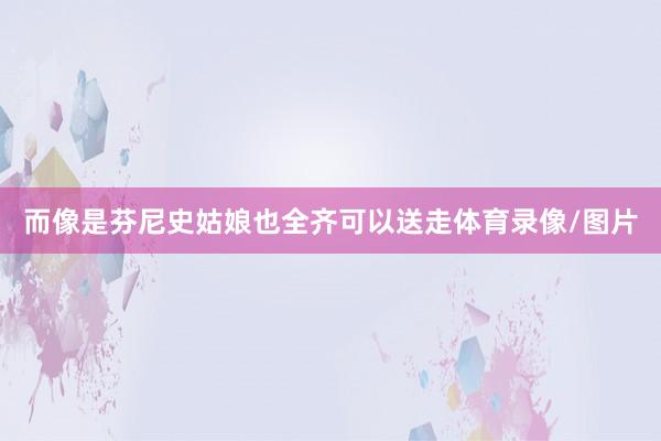 而像是芬尼史姑娘也全齐可以送走体育录像/图片