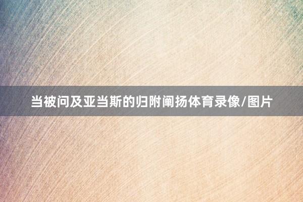 当被问及亚当斯的归附阐扬体育录像/图片