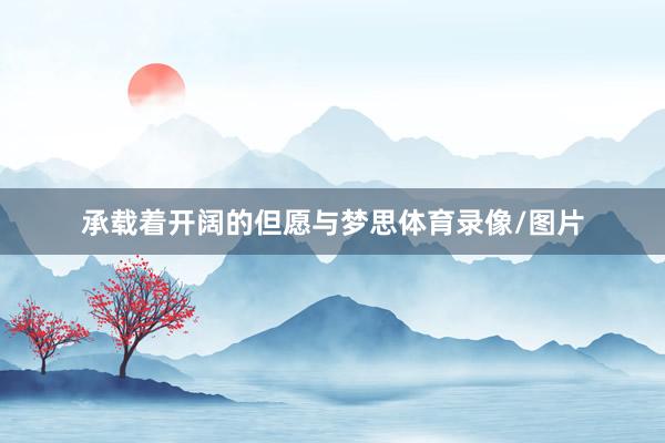 承载着开阔的但愿与梦思体育录像/图片