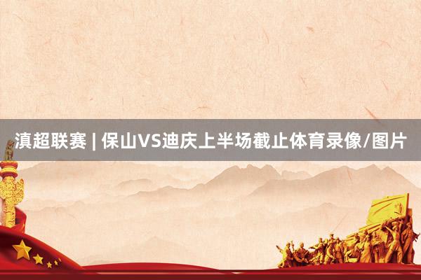 滇超联赛 | 保山VS迪庆上半场截止体育录像/图片