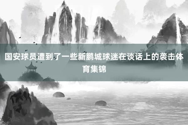 国安球员遭到了一些新鹏城球迷在谈话上的袭击体育集锦