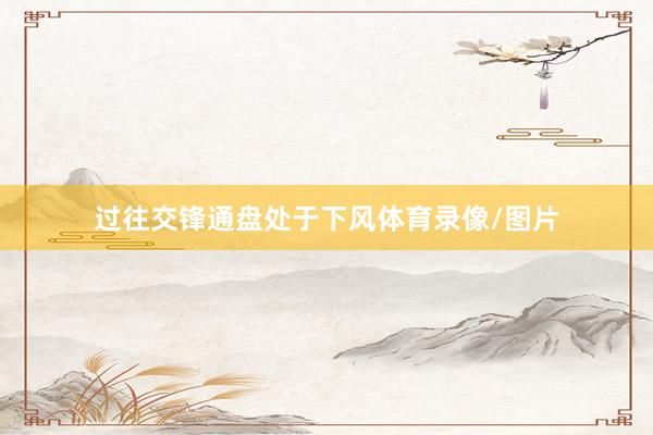 过往交锋通盘处于下风体育录像/图片