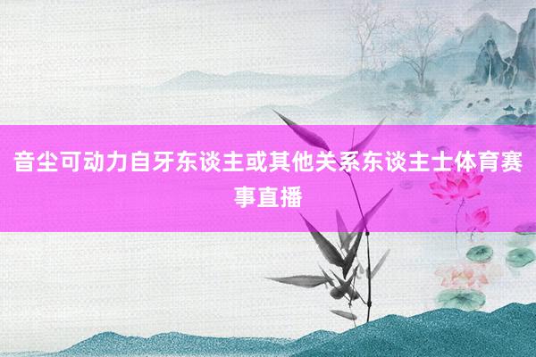 音尘可动力自牙东谈主或其他关系东谈主士体育赛事直播