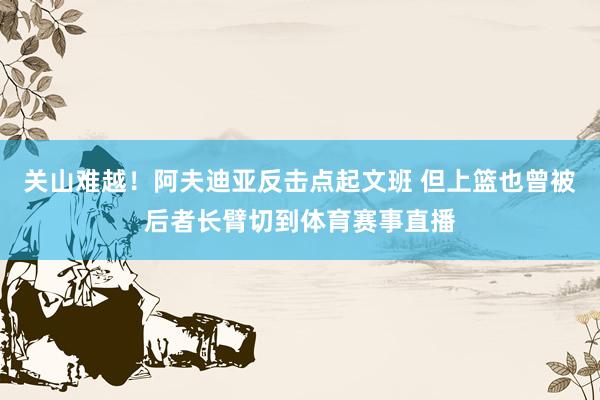 关山难越！阿夫迪亚反击点起文班 但上篮也曾被后者长臂切到体育赛事直播