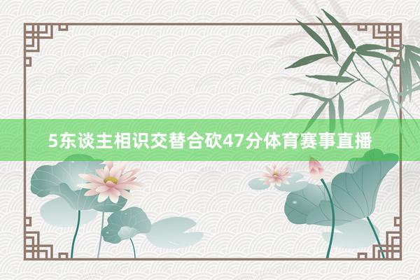 5东谈主相识交替合砍47分体育赛事直播