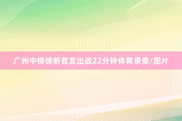 广州中锋徐昕首发出战22分钟体育录像/图片