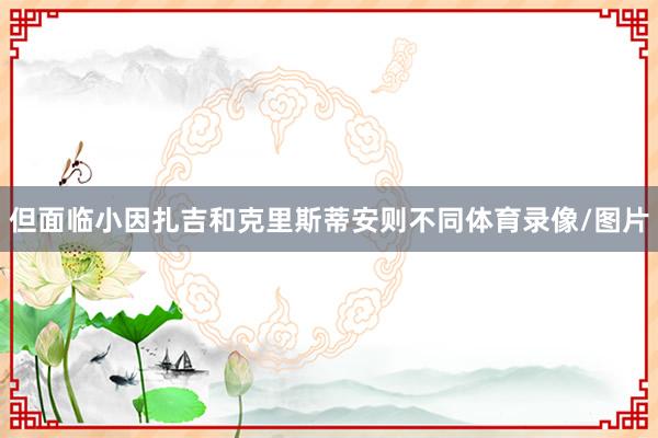 但面临小因扎吉和克里斯蒂安则不同体育录像/图片