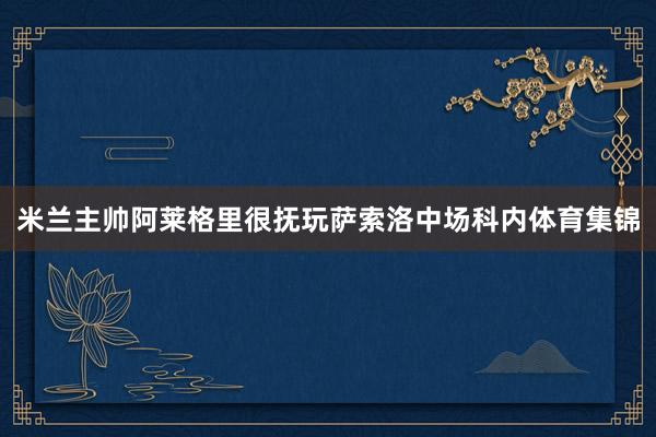 米兰主帅阿莱格里很抚玩萨索洛中场科内体育集锦