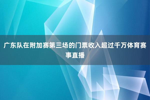 广东队在附加赛第三场的门票收入超过千万体育赛事直播