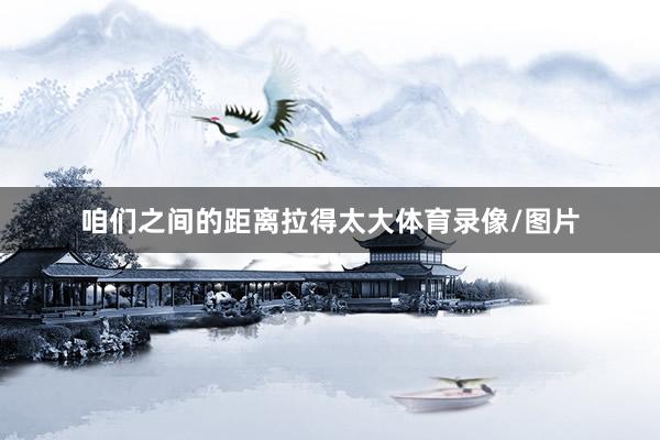 咱们之间的距离拉得太大体育录像/图片