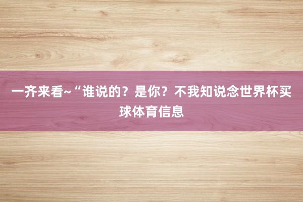 一齐来看~“谁说的？是你？不我知说念世界杯买球体育信息