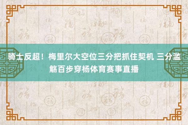 骑士反超！梅里尔大空位三分把抓住契机 三分滥觞百步穿杨体育赛事直播