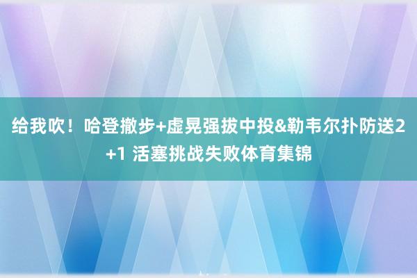给我吹！哈登撤步+虚晃强拔中投&勒韦尔扑防送2+1 活塞挑战失败体育集锦