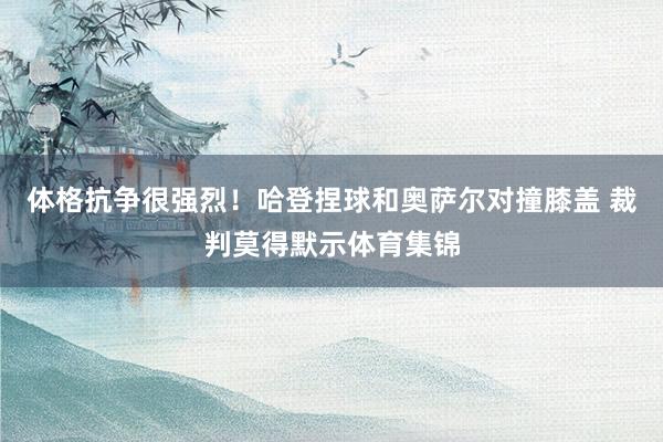 体格抗争很强烈！哈登捏球和奥萨尔对撞膝盖 裁判莫得默示体育集锦