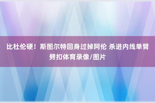 比杜伦硬！斯图尔特回身过掉阿伦 杀进内线单臂劈扣体育录像/图片