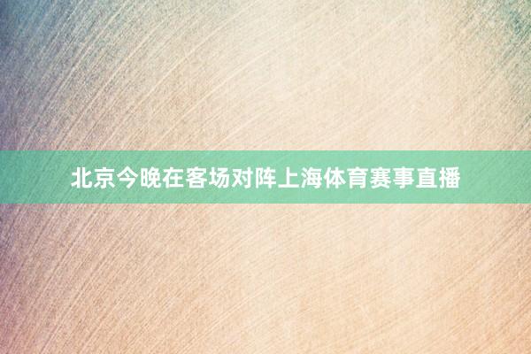 北京今晚在客场对阵上海体育赛事直播